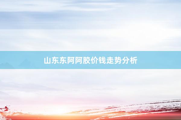 山东东阿阿胶价钱走势分析